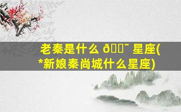 老秦是什么 🐯 星座(*
新娘秦尚城什么星座)